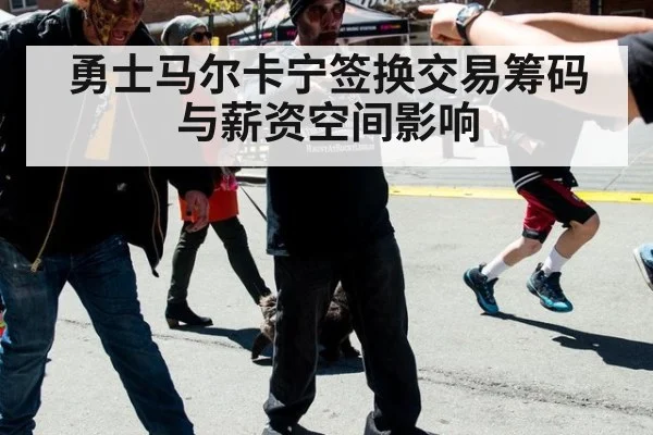 勇士马尔卡宁签换交易筹码与薪资空间影响