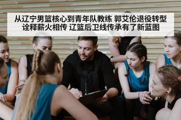 从辽宁男篮核心到青年队教练 郭艾伦退役转型诠释薪火相传 辽篮后卫线传承有了新蓝图